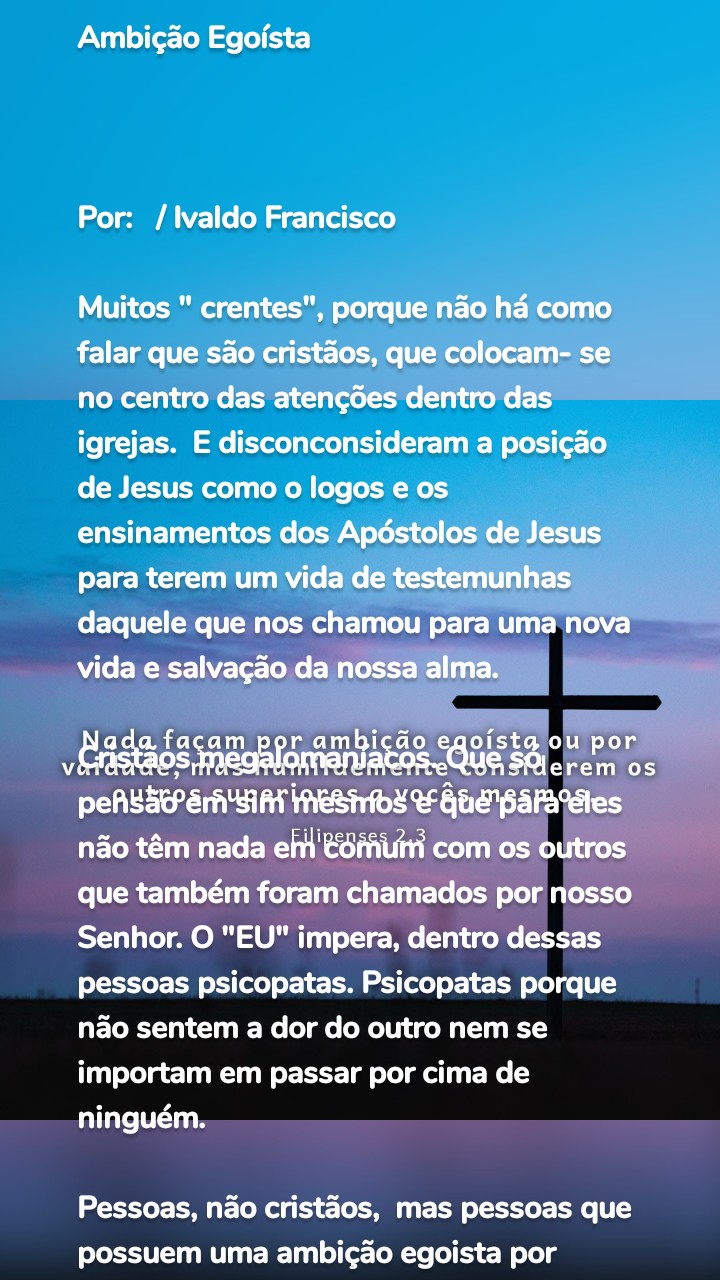 Ambição Egoísta 



Por:   / Ivaldo Francisco 

Muitos " crentes", porque não há como falar que são cristãos, que colocam- se no centro das atenções dentro das igrejas.  E disconconsideram a posição de Jesus como o logos e os ensinamentos dos Apóstolos de Jesus para terem um vida de testemunhas daquele que nos chamou para uma nova vida e salvação da nossa alma.

Cristãos megalomaníacos. Que só pensão em sim mesmos e que para eles não têm nada em comum com os outros que também foram chamados por nosso Senhor. O "EU" impera, dentro dessas pessoas psicopatas. Psicopatas porque não sentem a dor do outro nem se importam em passar por cima de ninguém. 

Pessoas, não cristãos,  mas pessoas que possuem uma ambição egoista por estatus e elogios. O sentimento de misericórdia, caridade e amor, quase não existe mais no meio "cristao".

Conclusão:
Não consideramos mais o irmão/ã, como sendo importante ou mais importante que o eu. Pois nossa ambição egoísta não permite mais isso. Virou uma competição onde o eu, precisa chegar na frente do outro. Não é mais um caso de andar andar juntos unidos por um propósito maior: o anúncio do Evangelho e a salvação por meio de Cristo Jesus. 

Graça e Paz !

Ministério Ide e Pregai 
🌐https://ideepregaigroup.wordpress.com